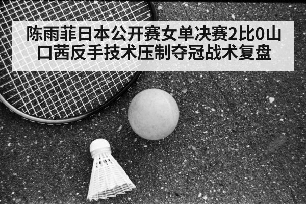 陈雨菲日本公开赛女单决赛2比0山口茜反手技术压制夺冠战术复盘
