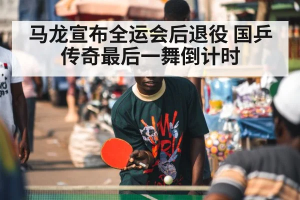 马龙宣布全运会后退役 国乒传奇最后一舞倒计时